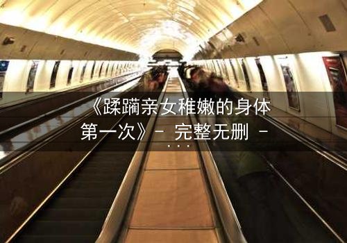 《蹂躏亲女稚嫩的身体第一次》- 完整无删 - 揭开禁忌真相的震撼瞬间