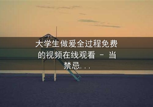 大学生做爰全过程免费的视频在线观看 - 当禁忌之恋遇上校园风暴,你敢点开吗?