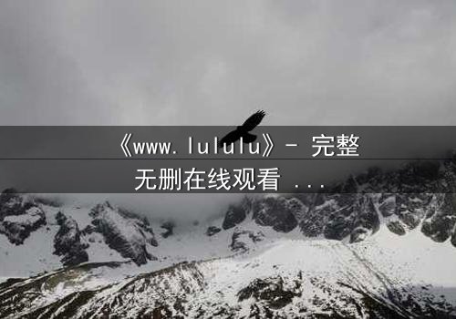 《www.lululu》- 完整无删在线观看 - 揭开虚拟世界的致命诱惑
