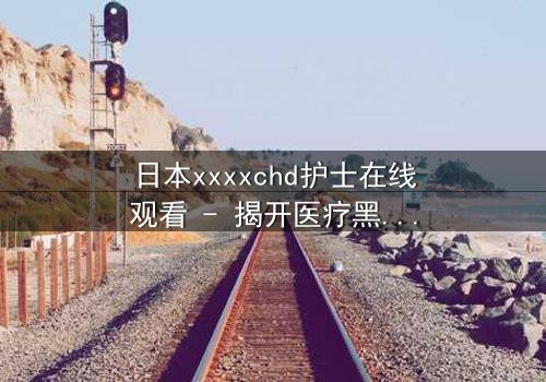 日本xxxxchd护士在线观看 - 揭开医疗黑幕的惊心之旅
