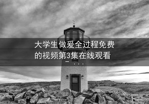 大学生做爰全过程免费的视频第3集在线观看 - 当秘密被揭开,爱情与真相如何抉择?