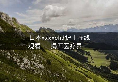 日本xxxxchd护士在线观看 - 揭开医疗界的禁忌秘密