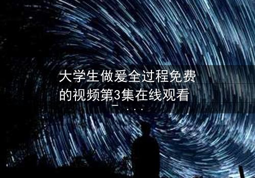 大学生做爰全过程免费的视频第3集在线观看 - 当青春欲望遇上道德抉择