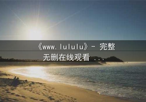 《www.lululu》- 完整无删在线观看 - 揭开虚拟世界的致命诱惑