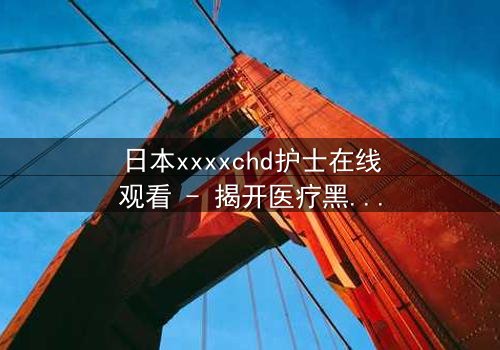 日本xxxxchd护士在线观看 - 揭开医疗黑幕的惊心之旅