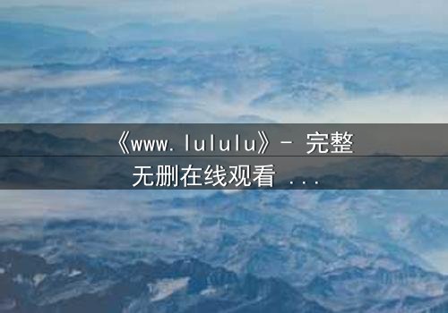 《www.lululu》- 完整无删在线观看 - 一场数字世界的生存游戏