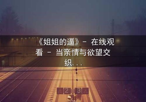 《姐姐的逼》- 在线观看 - 当亲情与欲望交织,谁能全身而退?