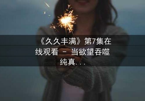 《久久丰满》第7集在线观看 - 当欲望吞噬纯真,谁能守住最后底线?