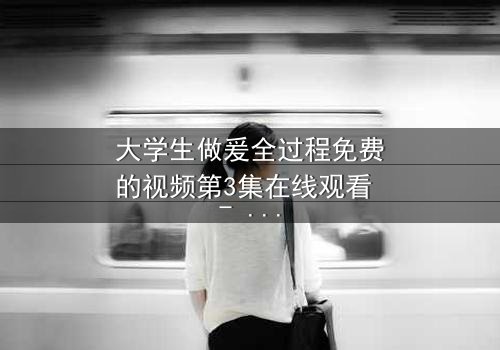 大学生做爰全过程免费的视频第3集在线观看 - 当禁忌之恋遇上校园风暴