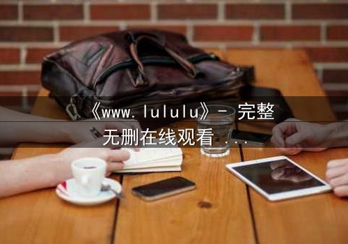《www.lululu》- 完整无删在线观看 - 揭开虚拟世界的致命诱惑