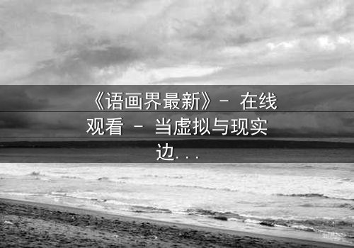 《语画界最新》- 在线观看 - 当虚拟与现实边界崩塌,谁将主宰命运?