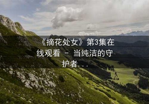《摘花处女》第3集在线观看 - 当纯洁的守护者,面对禁忌的诱惑