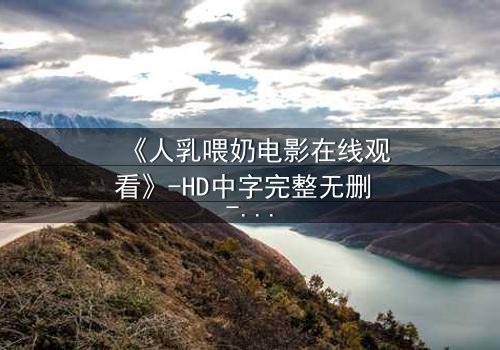 《人乳喂奶电影在线观看》-HD中字完整无删 - 揭开禁忌背后的温情真相