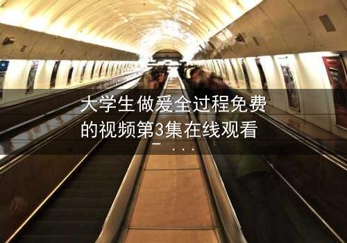 大学生做爰全过程免费的视频第3集在线观看 - 当纯爱遭遇现实考验,谁将胜出?