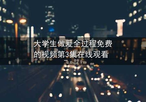 大学生做爰全过程免费的视频第3集在线观看 - 青春禁忌之恋的终极抉择