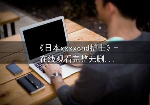 《日本xxxxchd护士》- 在线观看完整无删 - 揭开白衣天使的禁忌秘密