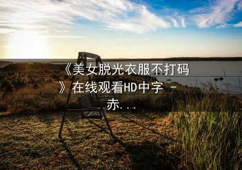 《美女脱光衣服不打码》在线观看HD中字 - 赤裸真相背后的惊悚谜局