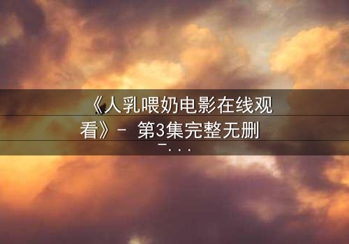 《人乳喂奶电影在线观看》- 第3集完整无删 - 揭开禁忌背后的温情真相