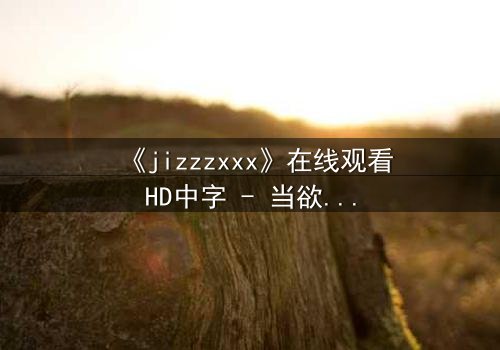 《jizzzxxx》在线观看HD中字 - 当欲望与救赎在黑暗中碰撞