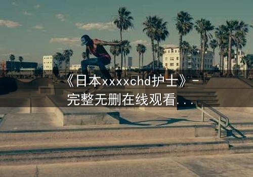 《日本xxxxchd护士》- 完整无删在线观看 - 揭开白衣天使的禁忌秘密