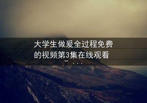 大学生做爰全过程免费的视频第3集在线观看 - 当秘密被揭开,爱情与真相的终极对决