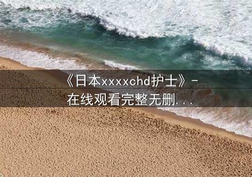 《日本xxxxchd护士》- 在线观看完整无删 - 揭开白衣天使的禁忌秘密