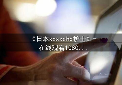 《日本xxxxchd护士》- 在线观看1080P超清 - 揭开医疗黑幕的惊心之旅