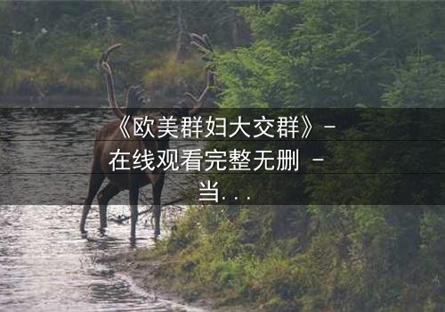 《欧美群妇大交群》- 在线观看完整无删 - 当欲望撕裂友谊的伪装