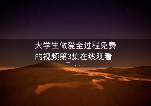 大学生做爱全过程免费的视频第3集在线观看 - 一场禁忌之恋引发的校园风暴