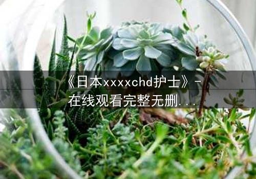 《日本xxxxchd护士》- 在线观看完整无删 - 当白衣天使坠入黑暗深渊