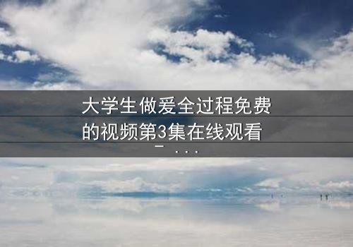 大学生做爰全过程免费的视频第3集在线观看 - 青春禁忌与纯真交织的隐秘故事
