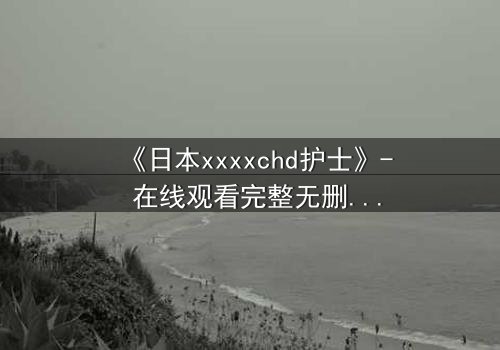《日本xxxxchd护士》- 在线观看完整无删 - 揭开医疗黑幕的惊心之旅