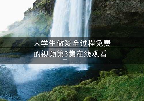 大学生做爰全过程免费的视频第3集在线观看 - 当纯爱遇上现实诱惑