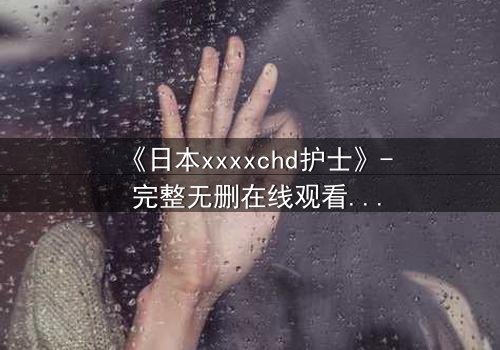 《日本xxxxchd护士》- 完整无删在线观看 - 揭开医疗黑幕的惊心内幕