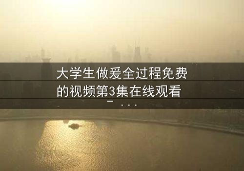 大学生做爰全过程免费的视频第3集在线观看 - 当青春与欲望交织,谁能全身而退?