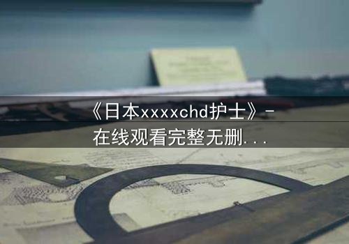 《日本xxxxchd护士》- 在线观看完整无删 - 揭开白衣天使的禁忌秘密
