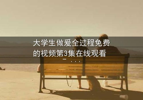 大学生做爰全过程免费的视频第3集在线观看 - 当青春与欲望交织,谁将揭开真相?