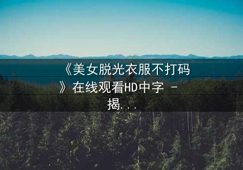 《美女脱光衣服不打码》在线观看HD中字 - 揭开人性最赤裸的真相