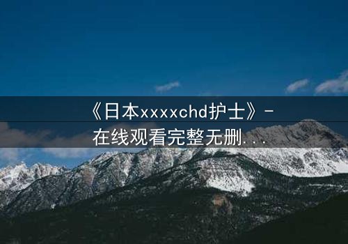 《日本xxxxchd护士》- 在线观看完整无删 - 揭开医疗黑幕的惊心之旅