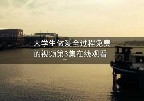 大学生做爰全过程免费的视频第3集在线观看 - 青春禁忌与欲望的终极对决