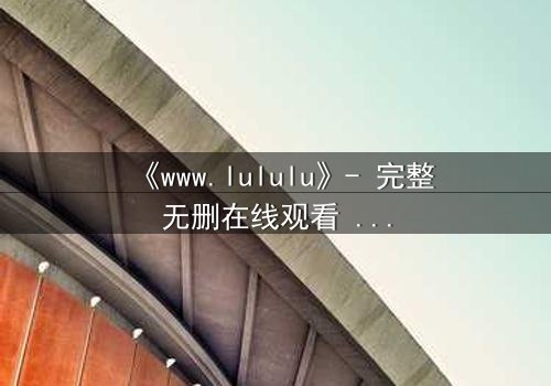 《www.lululu》- 完整无删在线观看 - 揭开虚拟世界的致命诱惑