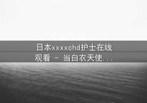 日本xxxxchd护士在线观看 - 当白衣天使的纯洁面具被撕下,隐藏的欲望与救赎之战一触即发!