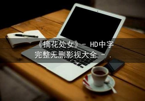 《摘花处女》- HD中字完整无删影视大全 - 当纯真与欲望交织的禁忌之恋