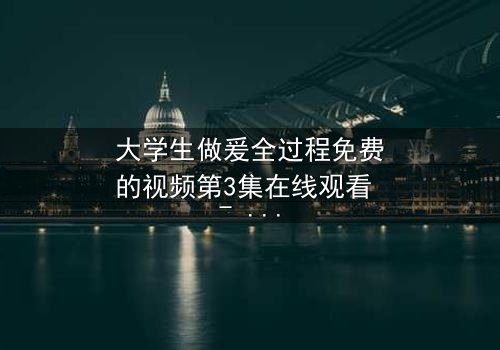 大学生做爰全过程免费的视频第3集在线观看 - 青春禁忌的真相揭晓