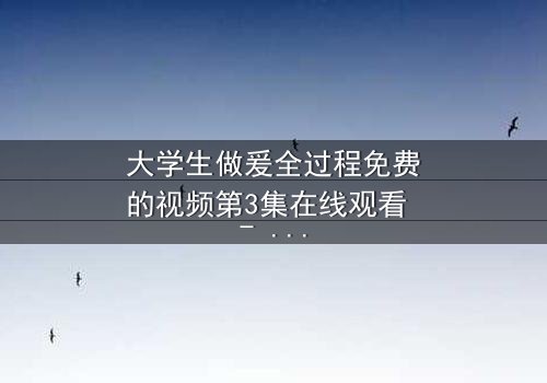 大学生做爰全过程免费的视频第3集在线观看 - 青春禁忌与真爱的终极抉择