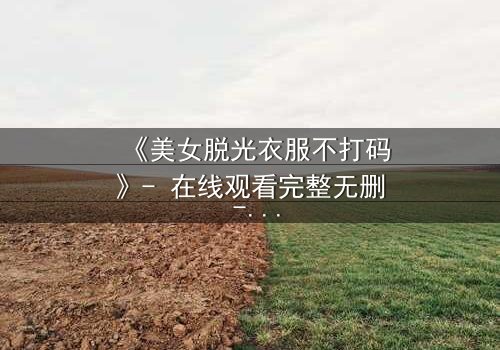 《美女脱光衣服不打码》- 在线观看完整无删 - 当真相赤裸,谁能承受?