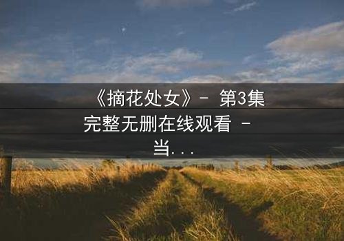 《摘花处女》- 第3集完整无删在线观看 - 当纯真与欲望交织,谁能全身而退?