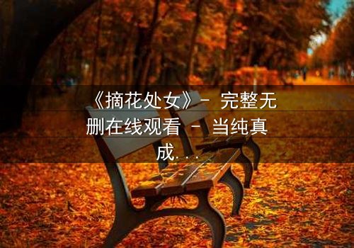 《摘花处女》- 完整无删在线观看 - 当纯真成为禁忌的代价