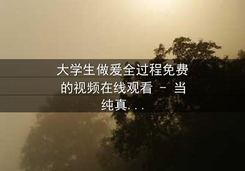 大学生做爰全过程免费的视频在线观看 - 当纯真爱情遇上残酷现实,谁将主宰命运?