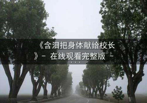 《含泪把身体献给校长》- 在线观看完整版 - 揭开校园禁忌的真相